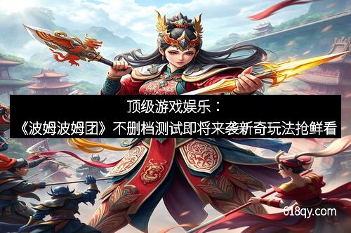 顶级游戏娱乐：《波姆波姆团》不删档测试即将来袭新奇玩法抢鲜看